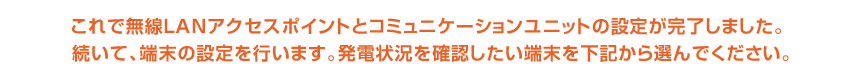 これで無線LANアクセスポイントとコミュニケーションユニットの設定が完了しました。続いて、端末の設定を行います。発電状況を確認したい端末を下記から選んでください。