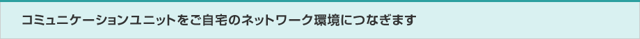 コミュニケーションユニットをご自宅のネットワーク環境につなぎます