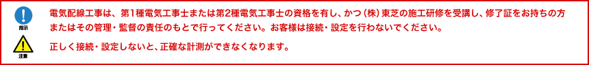 電気配線工事は、第1種電気工事士または第2種電気工事士の資格を有し、かつ（株）東芝の施工研修を受講し、修了証をお持ちの方またはその管理・監督の責任のもとで行ってください。お客様は接続・設定を行わないでください。正しく接続・設定しないと、正確な計測ができなくなります。