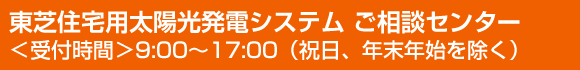 東芝住宅用太陽光発電システム ご相談センター＜受付時間＞9:00～17:00（祝日、年末年始を除く）