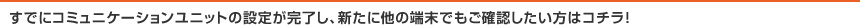 すでにコミュニケーションユニットの設定が完了し、新たに他の端末でもご確認したい方はコチラ！