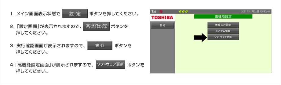 1.メイン画面表示状態で「設定」ボタンを押してください。2.「設定画面」が表示されますので、「高機能設定」ボタンを押してください。3.実行確認画面が表示されますので、「実行」ボタンを押してください。4.「高機能設定画面」が表示されますので、「ソフトウェア更新」ボタンを押してください。
