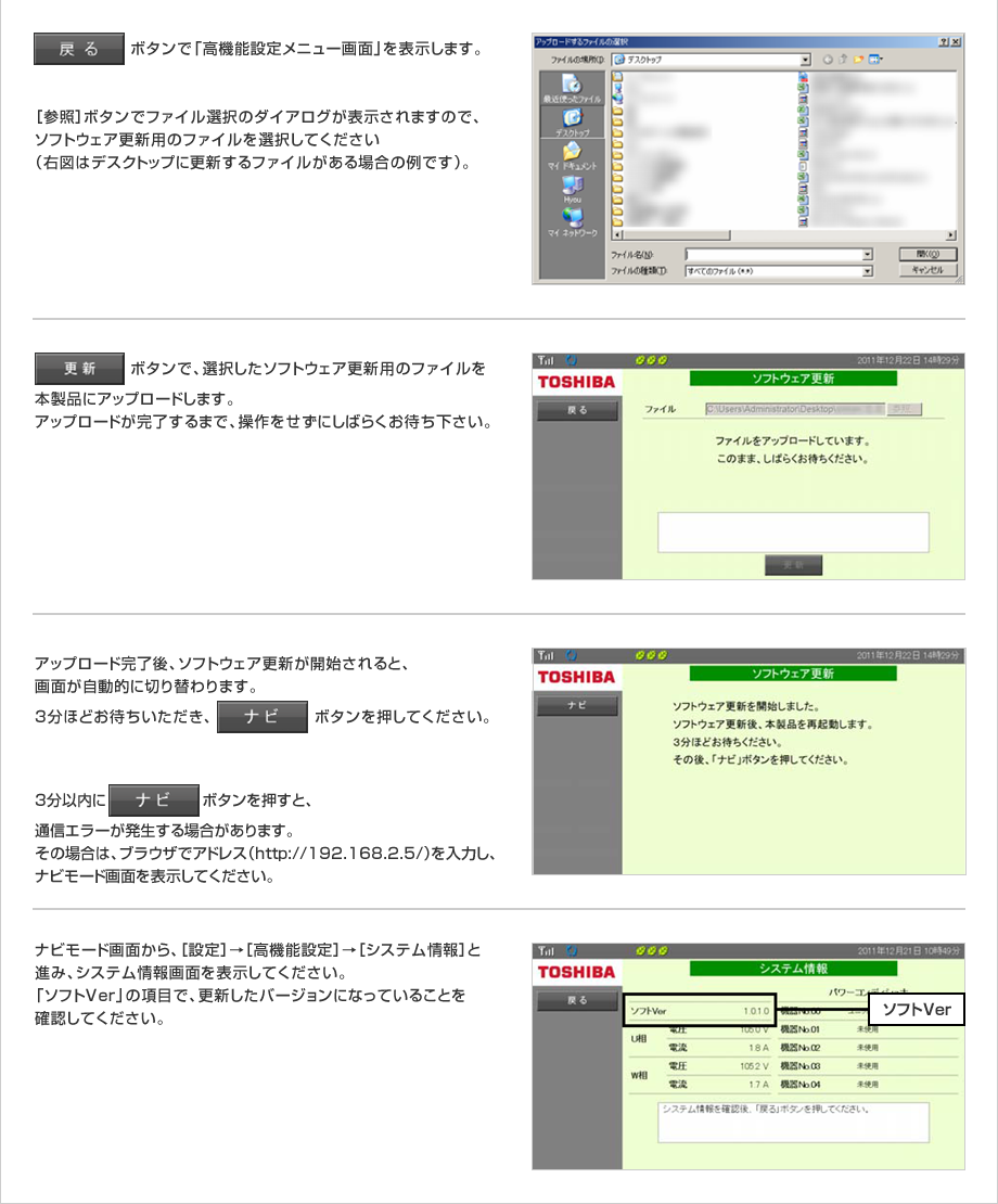 「戻る」ボタンで「高機能設定メニュー画面」を表示します。［参照］ボタンでファイル選択のダイアログが表示されますので、ソフトウェア更新用のファイルを選択してください（右図はデスクトップに更新するファイルがある場合の例です）。「更新」ボタンで、選択したソフトウェア更新用のファイルを本製品にアップロードします。アップロードが完了するまで、操作をせずにしばらくお待ち下さい。アップロード完了後、ソフトウェア更新が開始されると、画面が自動的に切り替わります。3分ほどお待ちいただき、「ナビ」ボタンを押してください。3分以内に「ナビ」ボタンを押すと、通信エラーが発生する場合があります。その場合は、ブラウザでアドレス（http://192.168.2.5/）を入力し、ナビモード画面を表示してください。ナビモード画面から、［設定］→［高機能設定］→［システム情報］と進み、システム情報画面を表示してください。「ソフトVer」の項目で、更新したバージョンになっていることを確認してください。